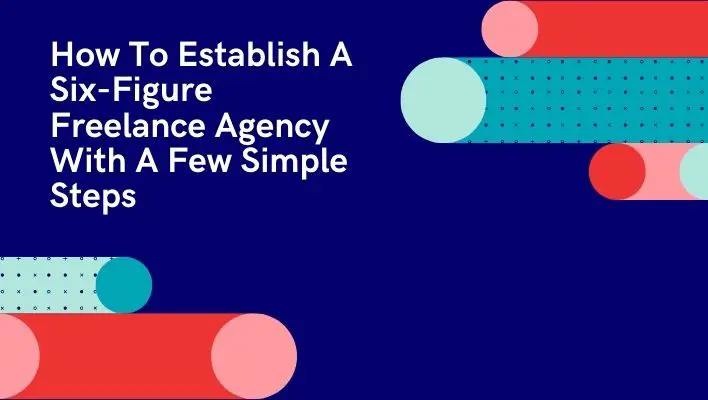 How To Establish A Six-Figure Freelance Agency With A Few Simple Steps
